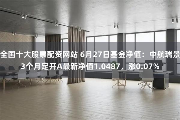 全国十大股票配资网站 6月27日基金净值：中航瑞景3个月定开A最新净值1.0487，涨0.07%