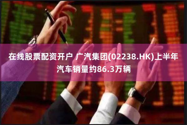 在线股票配资开户 广汽集团(02238.HK)上半年汽车销量约86.3万辆