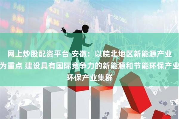 网上炒股配资平台 安徽：以皖北地区新能源产业振兴为重点 建设具有国际竞争力的新能源和节能环保产业集群