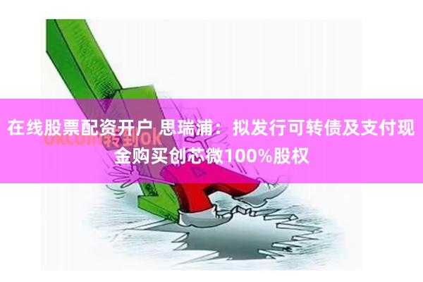 在线股票配资开户 思瑞浦：拟发行可转债及支付现金购买创芯微100%股权