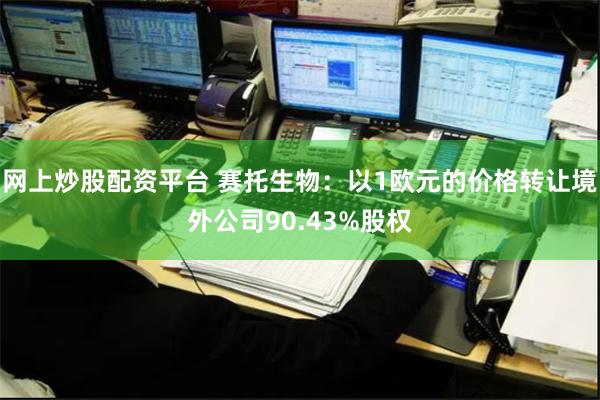 网上炒股配资平台 赛托生物：以1欧元的价格转让境外公司90.43%股权