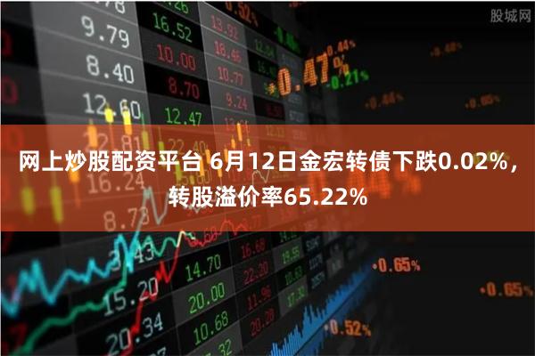 网上炒股配资平台 6月12日金宏转债下跌0.02%，转股溢价率65.22%