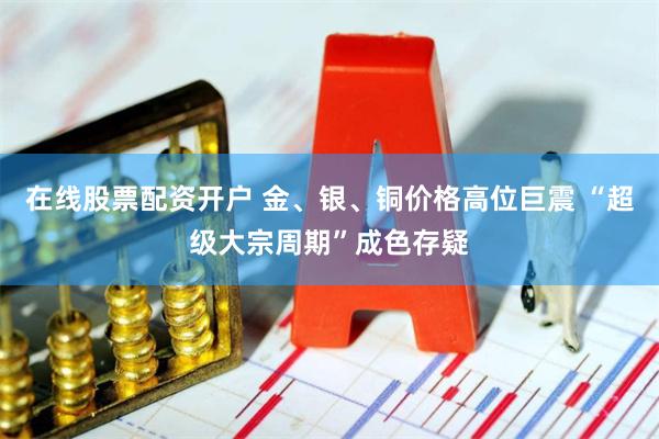 在线股票配资开户 金、银、铜价格高位巨震 “超级大宗周期