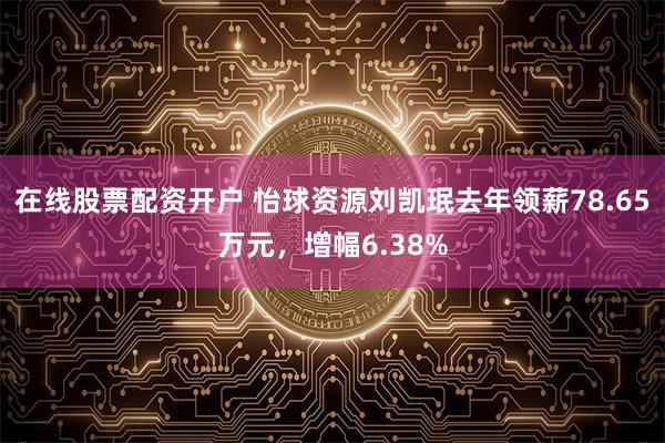 在线股票配资开户 怡球资源刘凯珉去年领薪78.65万元，增幅6.38%