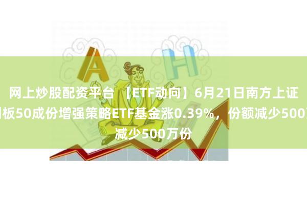 网上炒股配资平台 【ETF动向】6月21日南方上证科创板50成份增强策略ETF基金涨0.39%，份额减少500万份