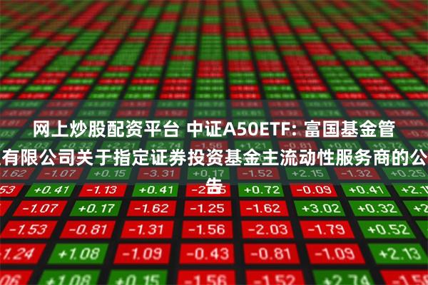 网上炒股配资平台 中证A50ETF: 富国基金管理有限公司关于指定证券投资基金主流动性服务商的公告