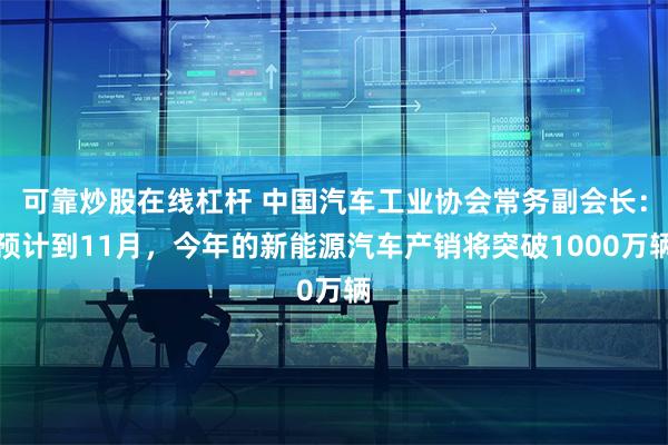 可靠炒股在线杠杆 中国汽车工业协会常务副会长：预计到11月，今年的新能源汽车产销将突破1000万辆