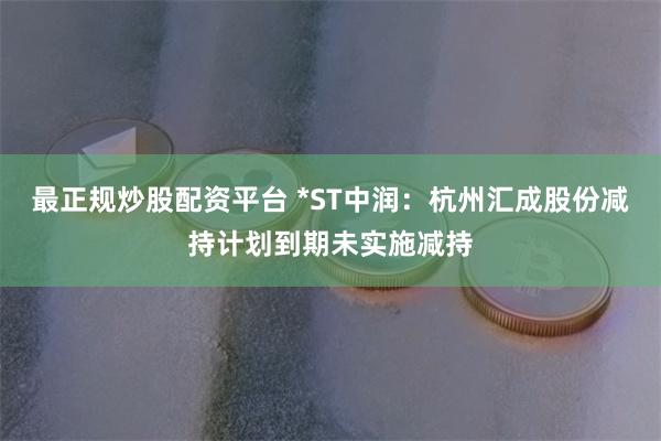 最正规炒股配资平台 *ST中润：杭州汇成股份减持计划到期未实