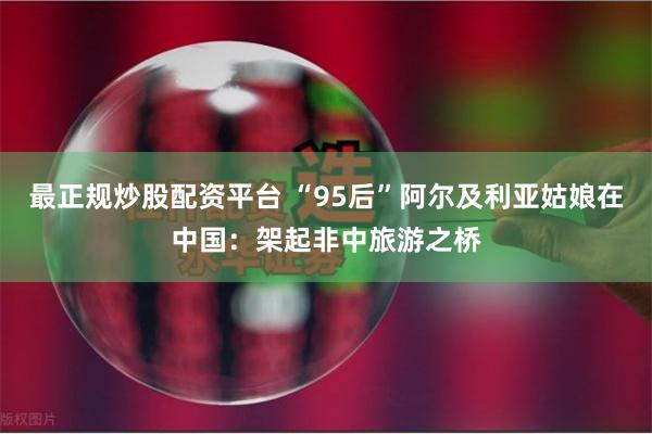 最正规炒股配资平台 “95后”阿尔及利亚姑娘在中国：架起非中旅游之桥