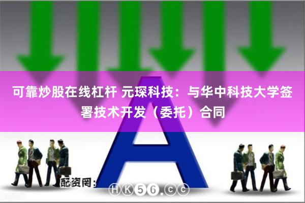 可靠炒股在线杠杆 元琛科技：与华中科技大学签署技术开发（委托）合同