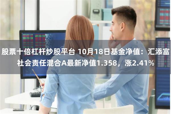 股票十倍杠杆炒股平台 10月18日基金净值：汇添富社会责任混合A最新净值1.358，涨2.41%