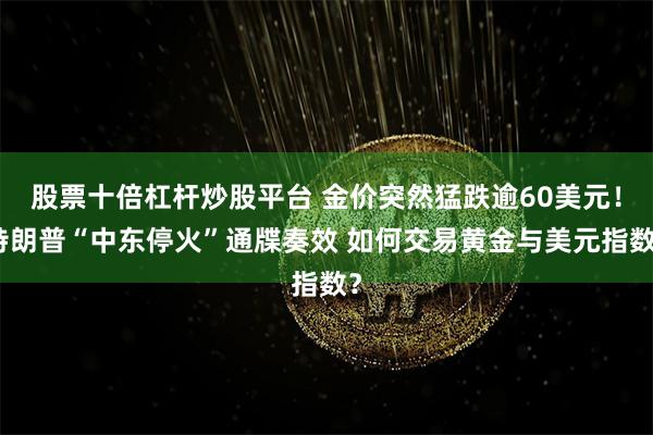 股票十倍杠杆炒股平台 金价突然猛跌逾60美元！特朗普“中东停火”通牒奏效 如何交易黄金与美元指数？