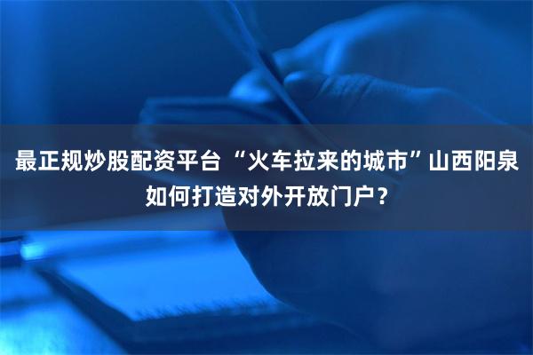 最正规炒股配资平台 “火车拉来的城市”山西阳泉如何打造对外开