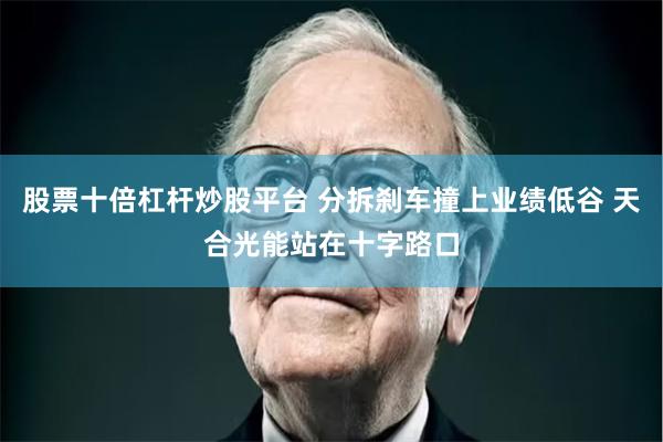 股票十倍杠杆炒股平台 分拆刹车撞上业绩低谷 天合光能站在十字路口