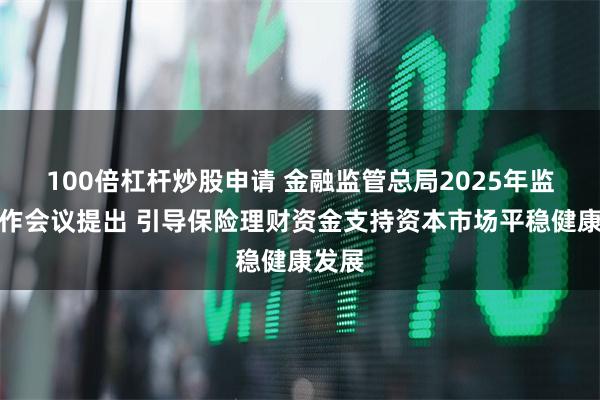 100倍杠杆炒股申请 金融监管总局2025年监管工作会议提出 引导保险理财资金支持资本市场平稳健康发展