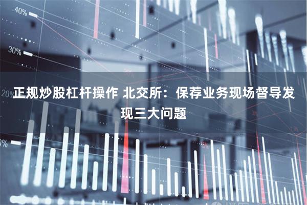 正规炒股杠杆操作 北交所：保荐业务现场督导发现三大问题