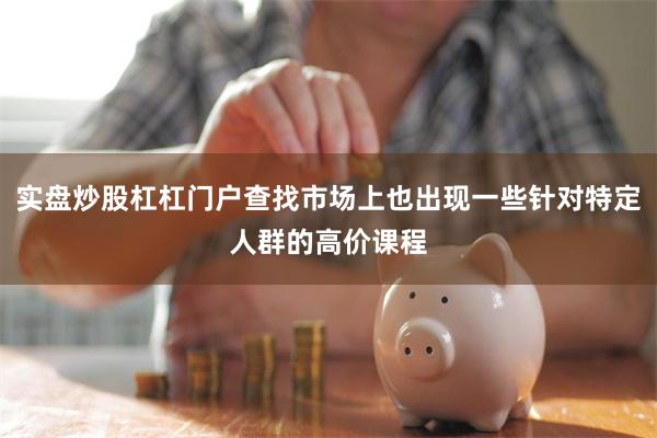 实盘炒股杠杠门户查找市场上也出现一些针对特定人群的高价课程